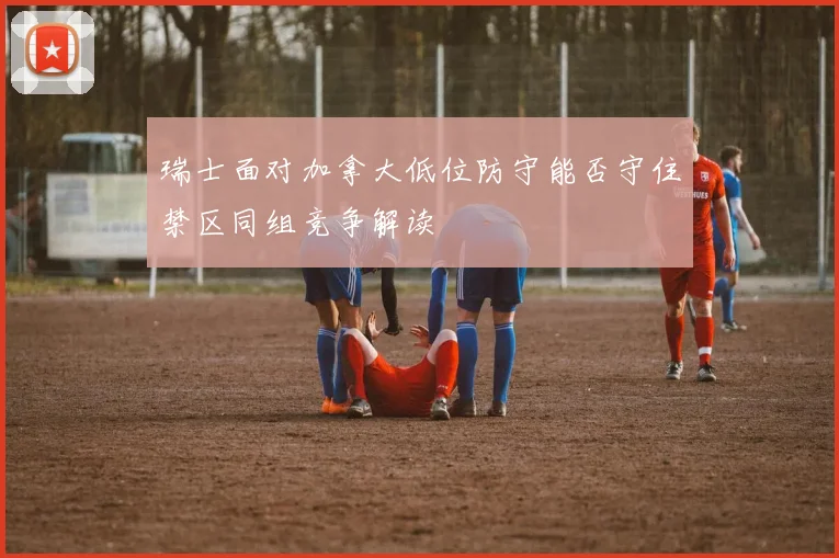 瑞士面对加拿大低位防守能否守住禁区同组竞争解读