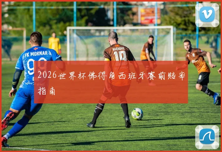 2026世界杯佛得角西班牙赛前赔率指南