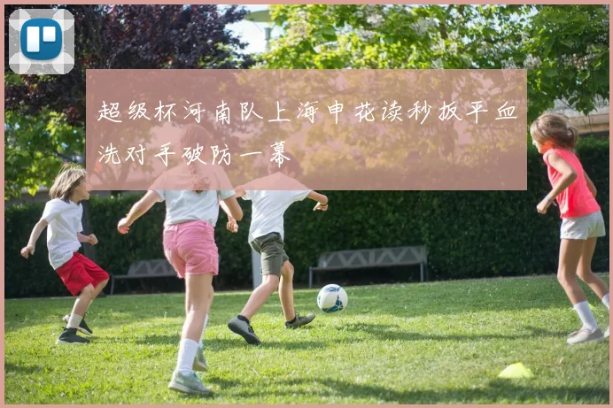 超级杯河南队上海申花读秒扳平血洗对手破防一幕