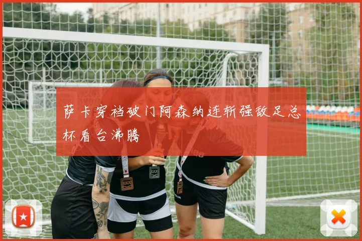 萨卡穿裆破门阿森纳连斩强敌足总杯看台沸腾