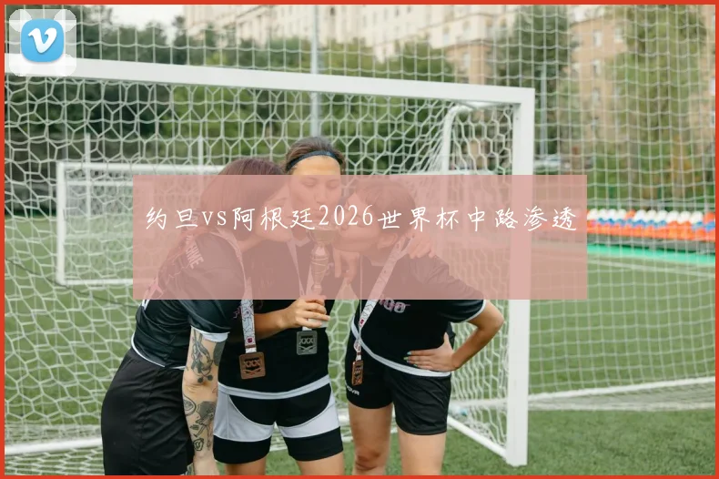 约旦vs阿根廷2026世界杯中路渗透