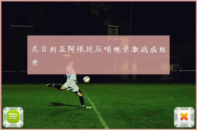尼日利亚阿根廷压哨绝杀激战成经典