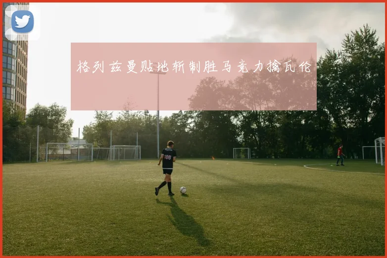 格列兹曼贴地斩制胜马竞力擒瓦伦