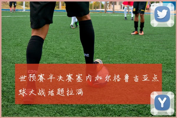 世预赛半决赛塞内加尔格鲁吉亚点球大战话题拉满