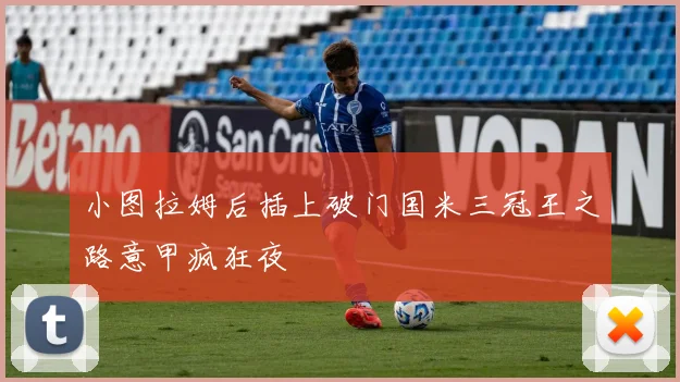 小图拉姆后插上破门国米三冠王之路意甲疯狂夜
