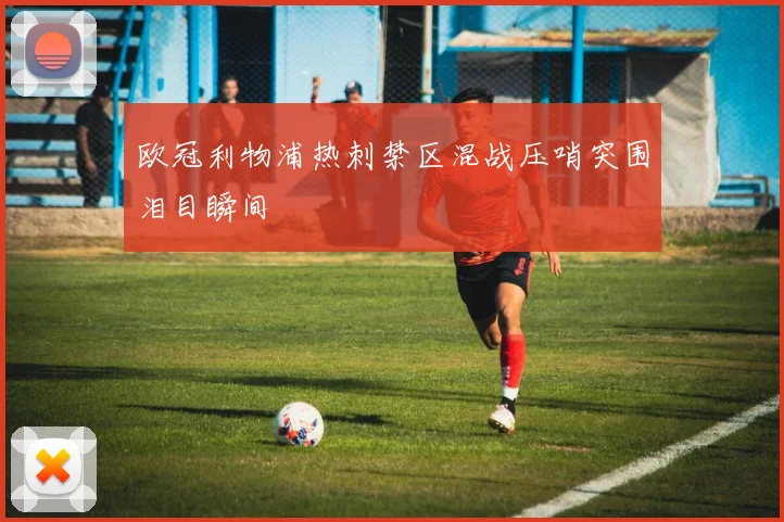 欧冠利物浦热刺禁区混战压哨突围泪目瞬间
