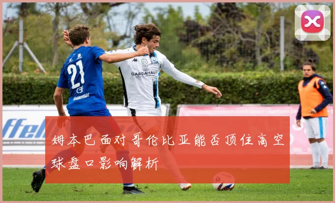 姆本巴面对哥伦比亚能否顶住高空球盘口影响解析