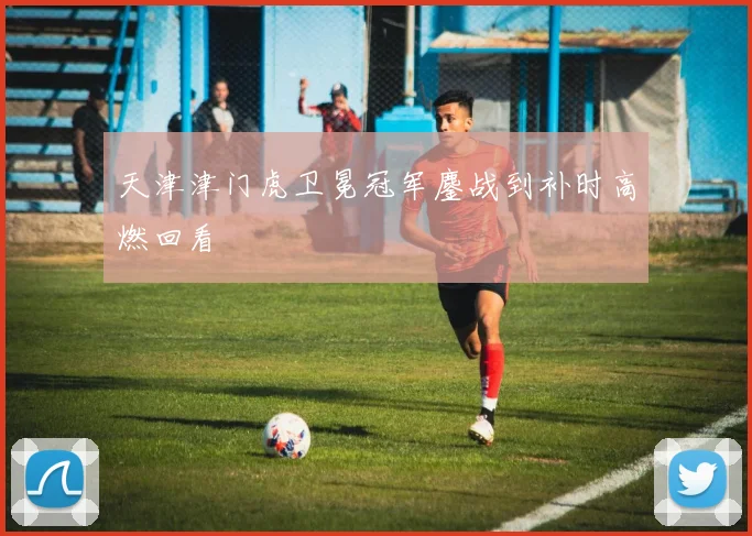 天津津门虎卫冕冠军鏖战到补时高燃回看