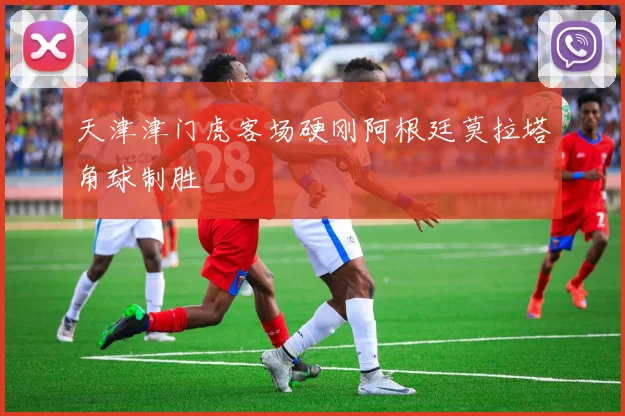 天津津门虎客场硬刚阿根廷莫拉塔角球制胜