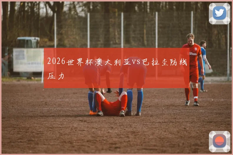 2026世界杯澳大利亚vs巴拉圭防线压力