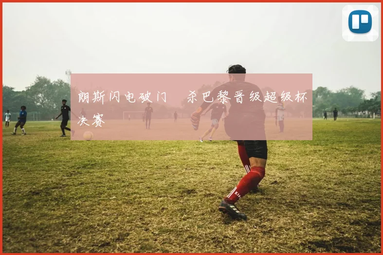 朗斯闪电破门弒杀巴黎晋级超级杯决赛