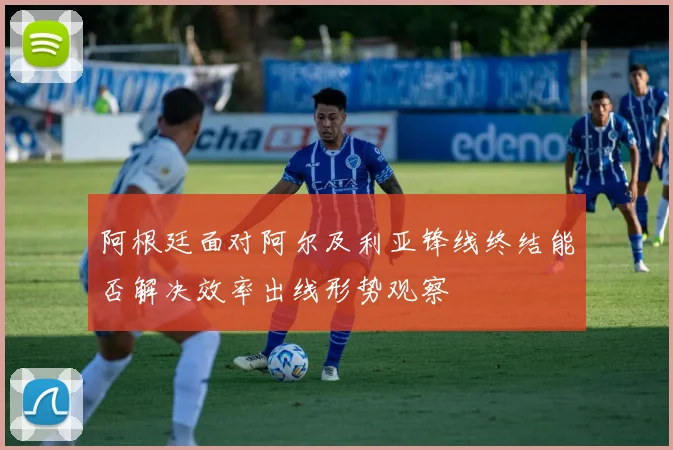 阿根廷面对阿尔及利亚锋线终结能否解决效率出线形势观察