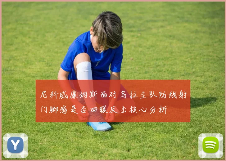 尼科威廉姆斯面对乌拉圭队防线射门脚感是否回暖反击核心分析