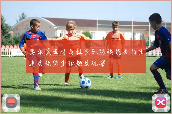 奥尔莫面对乌拉圭队防线能否打出速度优势金靴热度观察