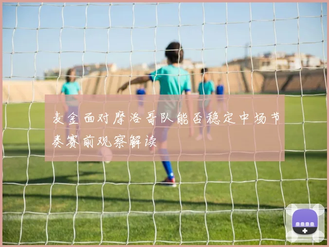麦金面对摩洛哥队能否稳定中场节奏赛前观察解读