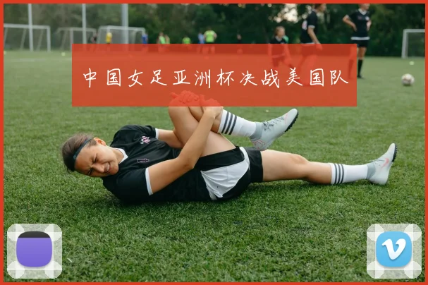 中国女足亚洲杯决战美国队
