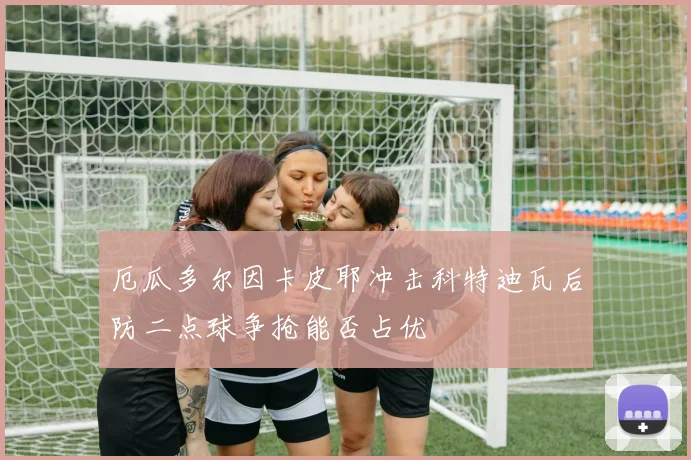 厄瓜多尔因卡皮耶冲击科特迪瓦后防二点球争抢能否占优