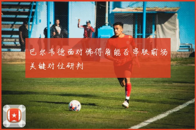 巴尔韦德面对佛得角能否串联前场关键对位研判