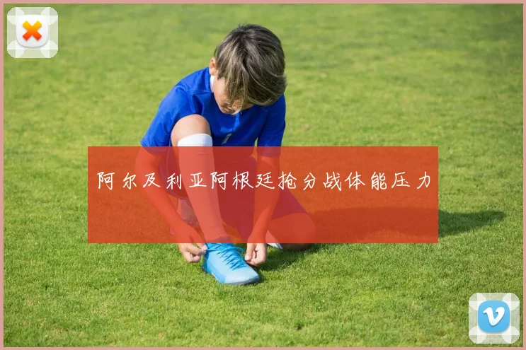阿尔及利亚阿根廷抢分战体能压力