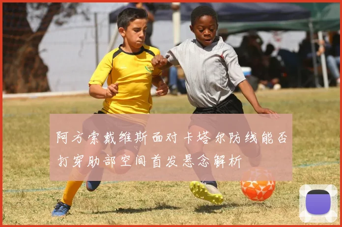 阿方索戴维斯面对卡塔尔防线能否打穿肋部空间首发悬念解析