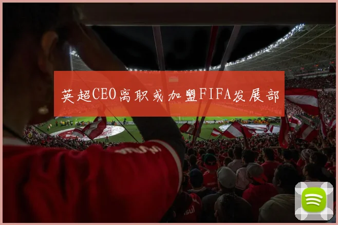 英超CEO离职或加盟FIFA发展部