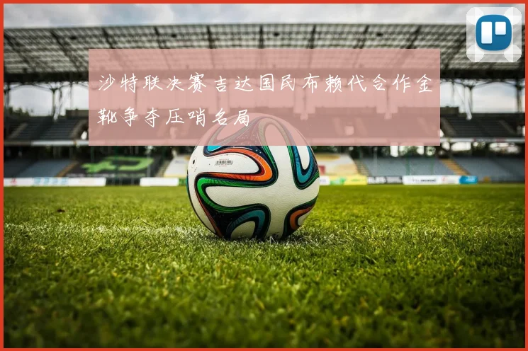 沙特联决赛吉达国民布赖代合作金靴争夺压哨名局