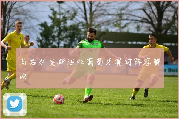 乌兹别克斯坦vs葡萄牙赛前阵容解读