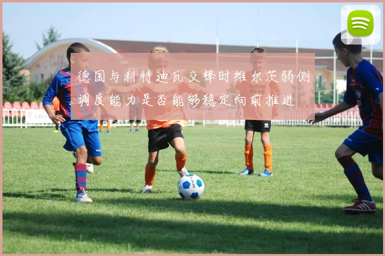 德国与科特迪瓦交锋时维尔茨弱侧调度能力是否能够稳定向前推进