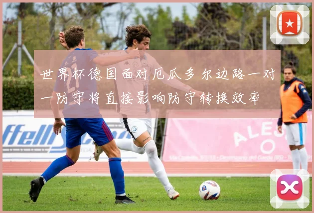 世界杯德国面对厄瓜多尔边路一对一防守将直接影响防守转换效率