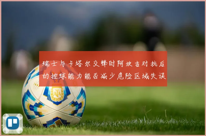 瑞士与卡塔尔交锋时阿坎吉对抗后的控球能力能否减少危险区域失误