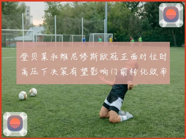 登贝莱和维尼修斯欧冠正面对位时高压下决策有望影响门前转化效率