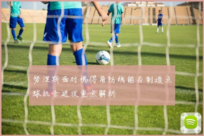 努涅斯面对佛得角防线能否制造点球机会进攻重点解析