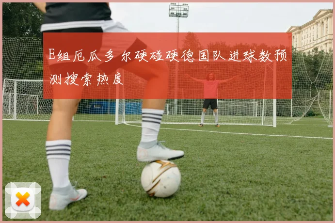 E组厄瓜多尔硬碰硬德国队进球数预测搜索热度