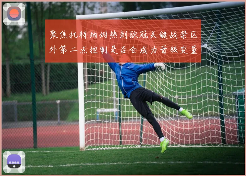 聚焦托特纳姆热刺欧冠关键战禁区外第二点控制是否会成为晋级变量