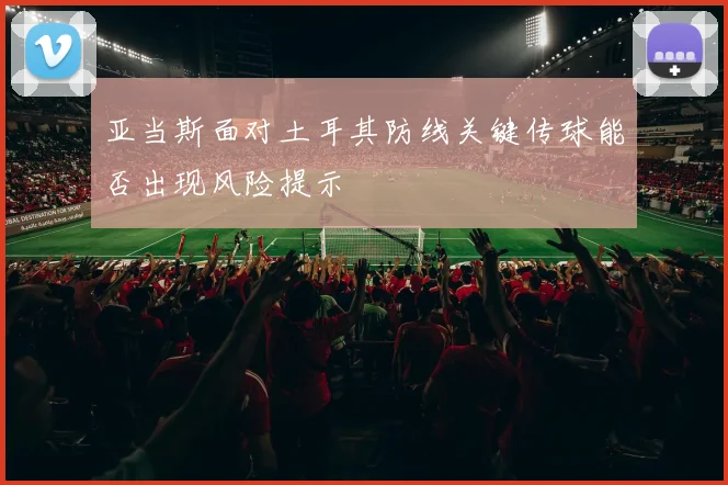 亚当斯面对土耳其防线关键传球能否出现风险提示