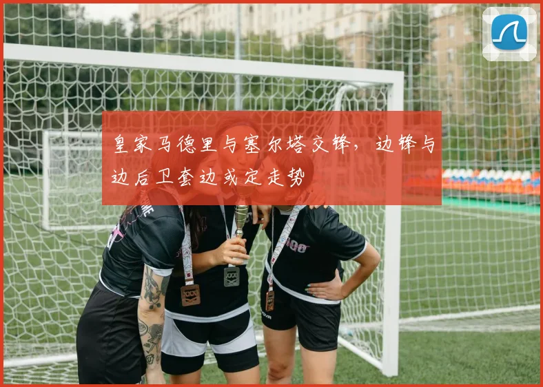 皇家马德里与塞尔塔交锋,边锋与边后卫套边或定走势