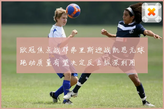 欧冠焦点战邓弗里斯迎战凯恩无球跑动质量有望决定反击纵深利用