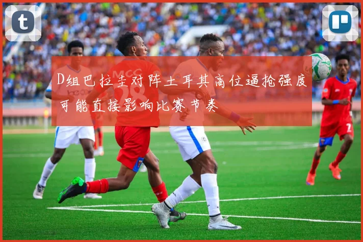 D组巴拉圭对阵土耳其高位逼抢强度可能直接影响比赛节奏