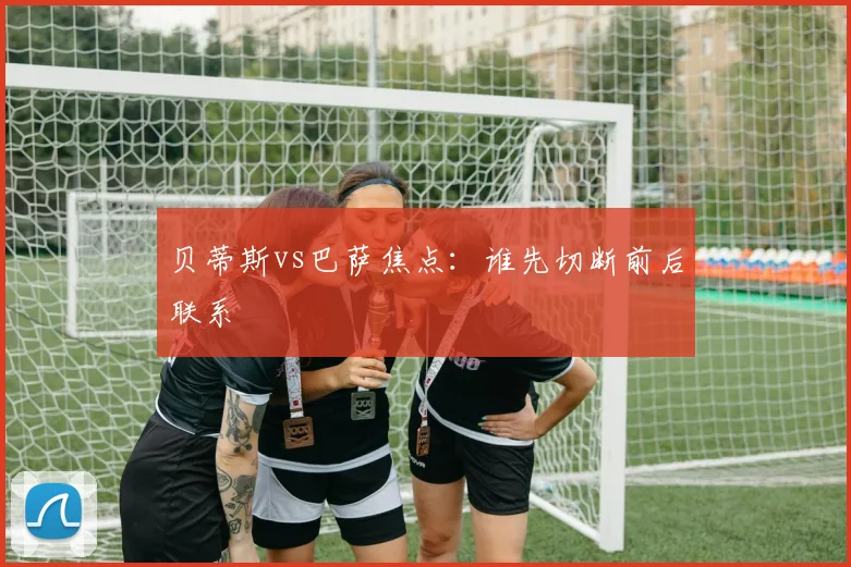 贝蒂斯vs巴萨焦点:谁先切断前后联系