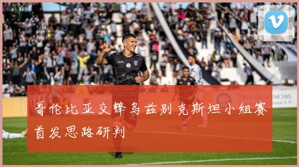 哥伦比亚交锋乌兹别克斯坦小组赛首发思路研判