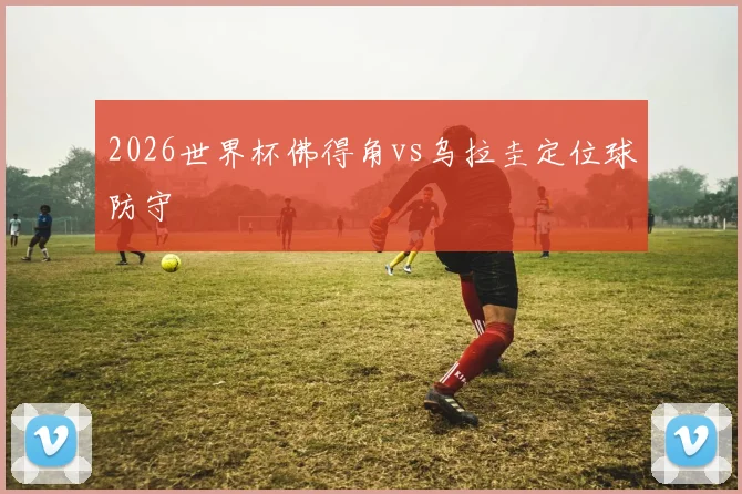 2026世界杯佛得角vs乌拉圭定位球防守