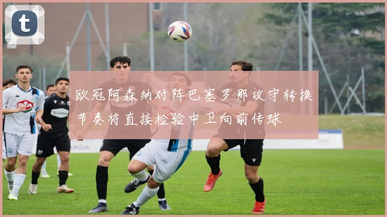 欧冠阿森纳对阵巴塞罗那攻守转换节奏将直接检验中卫向前传球
